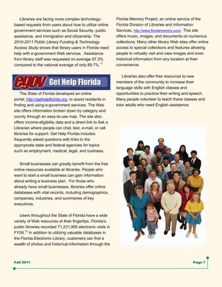 Libraries are facing more complex technology-            Florida Memory Project, an online service of the
based requests from users about how to utilize online       Florida Division of Libraries and Information
government services such as Social Security, public         Services, http://www.floridamemory.com/. This site
assistance, and immigration and citizenship. The            offers music, images, and documents on numerous
2010-2011 Public Library Funding & Technology               collections. Many other library Web sites offer online
Access Study shows that library users in Florida need       access to special collections and features allowing
help with e-government Web services. Assistance             people to virtually visit and view images and even
from library staff was requested on average 97.3%           historical information from any location at their
compared to the national average of only 89.7%.11           convenience.

                                                                Libraries also offer free resources to new
                                                            members of the community to increase their
                                                            language skills with English classes and
    The State of Florida developed an online                opportunities to practice their writing and speech.
portal, http://gethelpflorida.org, to assist residents in   Many people volunteer to teach these classes and
finding and using e-government services. The Web            tutor adults who need English assistance.
site offers information broken down by category and
county through an easy-to-use map. The site also
offers income-eligibility data and a direct link to Ask a
Librarian where people can chat, text, e-mail, or call
libraries for support. Get Help Florida includes
frequently asked questions with links to the
appropriate state and federal agencies for topics
such as employment, medical, legal, and business.


    Small businesses can greatly benefit from the free
online resources available at libraries. People who
want to start a small business can gain information
about writing a business plan. For those who
already have small businesses, libraries offer online
databases with vital records, including demographics,
companies, industries, and summaries of key
executives.

   Users throughout the State of Florida have a wide
variety of Web resources at their fingertips. Florida’s
public libraries recorded 71,231,995 electronic visits in
FY09.12 In addition to utilizing valuable databases in
the Florida Electronic Library, customers can find a
wealth of photos and historical information through the



Fall 2011                                                                                                Page 7
 