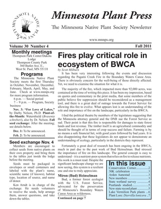 Minnesota Plant Press
                                 The Minnesota Native Plant Society Newsletter

                                                                  www.mnnps.org
Volume 30 Number 4                                                                                         Fall 2011
 Monthly meetings
  Thompson Park Center/Dakota
             Lodge
                                       Fires play critical role in
     Thompson County Park
       360 Butler Ave. E.,
    West St. Paul, MN 55118
                                       ecosystem of BWCA
                                       by Scott Milburn
        Programs                          It has been very interesting following the events and discussion
                                       regarding the Pagami Creek Fire in the Boundary Waters Canoe Area.
    The Minnesota Native Plant
 Society meets the first Thursday      There is obviously concern for the well-being of those directly affected.
 in October, November, December,       Yet, we need to examine the situation for what it is.
 February, March, April, May, and         The majority of the fire, which impacted more than 92,000 acres, was
 June. Check at www.mnnps.org          contained at the time of writing this piece. It has been my impression, based
 for more program information.         on quotes and commentary in the print media, that some members of the
    6 p.m. — Social period             public believe fire suppression should be reconsidered as a management
    7 – 9 p.m. — Program, Society      tool, and there is a great deal of outrage towards the Forest Service for
 business                              allowing this fire to evolve. What appears lost is an understanding of the
    Nov. 3: “For Love of Lakes,”       role and importance of fire on the landscape, particularly in the BWCA.
by Darby Nelson, Ph.D. Plant-of-
the-Month: Watershield (Brasenia          I find the political theatre by members of the legislature suggesting that
schreberi), also by Dr. Nelson. Fall   the Minnesota attorney general and the DNR sue the Forest Service as
seed exchange: After the meeting;      sad. Their point is that this fire is responsible for damages to state forest
see details below.                     lands and lost revenue. The timber itself is an agricultural commodity and
    Dec. 1: To be announced.           should be thought of in terms of crop success and failure. Farming is by
                                       no means a safe financial bet, with good years followed by bad years. It is
    Feb. 2: To be announced.           also disappointing that these legislators do not appear to demonstrate an
                                       understanding of ecology, particularly in the districts they represent.
Seed exchange Nov. 4
   Members are encouraged to              Fortunately a great deal of research has been ongoing in the BWCA,
collect seeds from native plants on    much in part due to the past work of Bud Heinselman. Bud stressed
their own property and bring them      the importance of fire on this landscape. The general concept is easy to
to the tables just inside the lodge    understand – it is a nutrient-poor system that relies on fire to release nutrients.
before the meeting.
                                                                                    In this issue
                                       His work is a must read. Despite the
   Seeds must be packaged in           significant landscape change we are
envelopes or small containers and      now seeing, this system is a resilient      Conservation Corner................2
labeled with the plant’s name,         one and one to truly appreciate.            30K celebration ......................3
scientific name (if known), habitat                                                Arden Aanestad ......................3
type, location of source, and name
                                       Miron (Bud) Heinselman
                                          Bud, a former forest ecologist           New members ..........................3
of donor.                                                                          State wetland survey ..............4
                                       with the U.S. Forest Service,
   Ken Arndt is in charge of the       advocated for the preservation              Peatlands studied.....................5
exchange. He needs volunteers                                                      New state record plant ..............5
                                       of Minnesota’s Boundary Waters
to receive the seeds, help arrange                                                 Lake Vermilion Park plants ...6
                                       Canoe Area as wilderness.
them, answer questions, and take                                                   Plant Lore: Diervilla lonicera ..7
down the tables.                       Continued on page 7
 