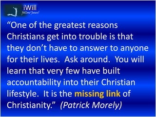 follow Jesus!



“One of the greatest reasons
Christians get into trouble is that
they don’t have to answer to anyone
for their lives. Ask around. You will
learn that very few have built
accountability into their Christian
lifestyle. It is the missing link of
Christianity.” (Patrick Morely)
 