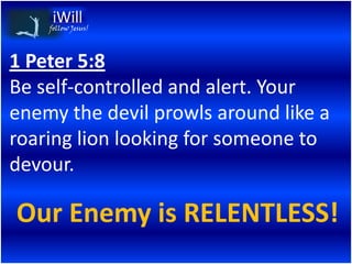 follow Jesus!




1 Peter 5:8
Be self-controlled and alert. Your
enemy the devil prowls around like a
roaring lion looking for someone to
devour.

Our Enemy is RELENTLESS!
 