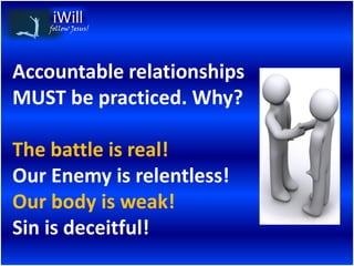 follow Jesus!




Accountable relationships
MUST be practiced. Why?

The battle is real!
Our Enemy is relentless!
Our body is weak!
Sin is deceitful!
 