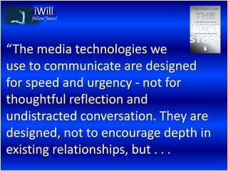 follow Jesus!




“The media technologies we
use to communicate are designed
for speed and urgency - not for
thoughtful reflection and
undistracted conversation. They are
designed, not to encourage depth in
existing relationships, but . . .
 