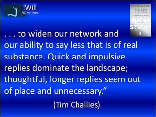 follow Jesus!




. . . to widen our network and
our ability to say less that is of real
substance. Quick and impulsive
replies dominate the landscape;
thoughtful, longer replies seem out
of place and unnecessary.”
                     (Tim Challies)
 