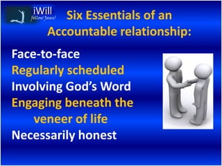 Six Essentials of an
   follow Jesus!


           Accountable relationship:
Face-to-face
Regularly scheduled
Involving God’s Word
Engaging beneath the
    veneer of life
Necessarily honest
 