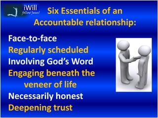 Six Essentials of an
   follow Jesus!


           Accountable relationship:
Face-to-face
Regularly scheduled
Involving God’s Word
Engaging beneath the
    veneer of life
Necessarily honest
Deepening trust
 