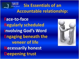 Six Essentials of an
   follow Jesus!


           Accountable relationship:
Face-to-face
Regularly scheduled
Involving God’s Word
Engaging beneath the
    veneer of life
Necessarily honest
Deepening trust
 