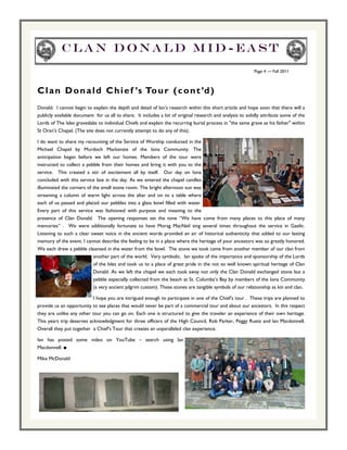 Clan Donald Mid-east
                                                                                                           Page 4 — Fall 2011



C l a n D o n a l d C h i e f ’s To u r ( c o n t ’d )
Donald. I cannot begin to explain the depth and detail of Ian’s research within this short article and hope soon that there will a
publicly available document for us all to share. It includes a lot of original research and analysis to solidly attribute some of the
Lords of The Isles graveslabs to individual Chiefs and explain the recurring burial process in "the same grave as his father" within
St Oran's Chapel. (The site does not currently attempt to do any of this).

I do want to share my recounting of the Service of Worship conducted in the
Michael Chapel by Murdoch Mackenzie of the Iona Community. The
anticipation began before we left our homes. Members of the tour were
instructed to collect a pebble from their homes and bring it with you to the
service. This created a stir of excitement all by itself. Our day on Iona
concluded with this service late in the day. As we entered the chapel candles
illuminated the corners of the small stone room. The bright afternoon sun was
streaming a column of warm light across the altar and on to a table where
each of us passed and placed our pebbles into a glass bowl filled with water.
Every part of this service was fashioned with purpose and meaning to the
presence of Clan Donald. The opening responses set the tone “We have come from many places to this place of many
memories” . We were additionally fortunate to have Morag MacNeil sing several times throughout the service in Gaelic.
Listening to such a clear sweet voice in the ancient words provided an air of historical authenticity that added to our lasting
memory of the event. I cannot describe the feeling to be in a place where the heritage of your ancestors was so greatly honored.
We each drew a pebble cleansed in the water from the bowl. The stone we took came from another member of our clan from
                           another part of the world. Very symbolic. Ian spoke of the importance and sponsorship of the Lords
                           of the Isles and took us to a place of great pride in the not so well known spiritual heritage of Clan
                           Donald. As we left the chapel we each took away not only the Clan Donald exchanged stone but a
                           pebble especially collected from the beach at St. Columba’s Bay by members of the Iona Community
                           (a very ancient pilgrim custom). These stones are tangible symbols of our relationship as kin and clan.

                           I hope you are intrigued enough to participate in one of the Chief’s tour . These trips are planned to
provide us an opportunity to see places that would never be part of a commercial tour and about our ancestors. In this respect
they are unlike any other tour you can go on. Each one is structured to give the traveler an experience of their own heritage.
This years trip deserves acknowledgment for three officers of the High Council, Rob Parker, Peggy Ruetz and Ian Macdonnell.
Overall they put together a Chief’s Tour that creates an unparalleled clan experience.

Ian has posted some video on YouTube – search using Ian
Macdonnell. ■

Mike McDonald
 