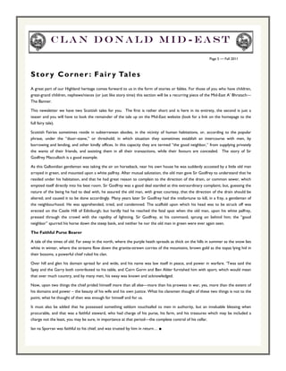 Clan Donald Mid-east
                                                                                                          Page 5 — Fall 2011



S t o r y C o r n e r : F a i r y Ta l e s
A great part of our Highland heritage comes forward to us in the form of stories or fables. For those of you who have children,
great-grand children, nephews/nieces (or just like story time) this section will be a recurring piece of the Mid-East A’ Bhratach—
The Banner.

This newsletter we have two Scottish tales for you. The first is rather short and is here in its entirety, the second is just a
teaser and you will have to look the remainder of the tale up on the Mid-East website (look for a link on the homepage to the
full fairy tale).

Scottish Fairies sometimes reside in subterranean abodes, in the vicinity of human habitations, or, according to the popular
phrase, under the “door–stane,” or threshold; in which situation they sometimes establish an intercourse with men, by
borrowing and lending, and other kindly offices. In this capacity they are termed “the good neighbor,” from supplying privately
the wants of their friends, and assisting them in all their transactions, while their favours are concealed. The story of Sir
Godfrey Macculloch is a good example.

As this Gallovidian gentleman was taking the air on horseback, near his own house he was suddenly accosted by a little old man
arrayed in green, and mounted upon a white palfrey. After mutual salutation, the old man gave Sir Godfrey to understand that he
resided under his habitation, and that he had great reason to complain to the direction of the drain, or common sewer, which
emptied itself directly into his best room. Sir Godfrey was a good deal startled at this extraordinary complaint; but, guessing the
nature of the being he had to deal with, he assured the old man, with great courtesy, that the direction of the drain should be
altered; and caused it to be done accordingly. Many years later Sir Godfrey had the misfortune to kill, in a fray, a gentleman of
the neighbourhood. He was apprehended, tried, and condemned. The scaffold upon which his head was to be struck off was
erected on the Castle Hill of Edinburgh; but hardly had he reached the fatal spot when the old man, upon his white palfrey,
pressed through the crowd with the rapidity of lightning. Sir Godfrey, at his command, sprung on behind him; the “good
neighbor” spurred his horse down the steep bank, and neither he nor the old man in green were ever again seen.

The Faithful Purse Bearer

A tale of the times of old. Far away in the north, where the purple heath spreads as thick on the hills in summer as the snow lies
white in winter, where the streams flow down the granite-strewn corries of the mountains, brown gold as the topaz lying hid in
their bosoms, a powerful chief ruled his clan.

Over hill and glen his domain spread far and wide, and his name was law itself in peace, and power in warfare. ‘Twas said the
Spey and the Garry both contributed to his table, and Cairn Gorm and Ben Alder furnished him with sport; which would mean
that over much country, and by many men, his sway was known and acknowledged.

Now, upon two things the chief prided himself more than all else—more than his prowess in war, yes, more than the extent of
his domains and power – the beauty of his wife and his own justice. What his clansmen thought of these two things is not to the
point; what he thought of then was enough for himself and for us.

It must also be added that he possessed something seldom vouchsafed to men in authority, but an invaluable blessing when
procurable, and that was a faithful steward, who had charge of his purse, his farm, and his treasures which may be included a
charge not the least, you may be sure, in importance at that period—the complete control of his cellar.

Ian na Sporran was faithful to his chief, and was trusted by him in return… ■
 