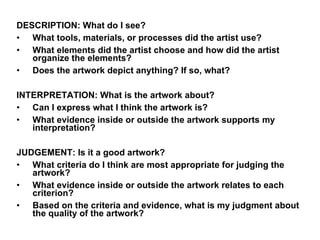 DESCRIPTION: What do I see?  What tools, materials, or processes did the artist use?  What elements did the artist choose and how did the artist organize the elements?  Does the artwork depict anything? If so, what?  INTERPRETATION: What is the artwork about?  Can I express what I think the artwork is?  What evidence inside or outside the artwork supports my interpretation?  JUDGEMENT: Is it a good artwork?  What criteria do I think are most appropriate for judging the artwork?  What evidence inside or outside the artwork relates to each criterion?  Based on the criteria and evidence, what is my judgment about the quality of the artwork?  
