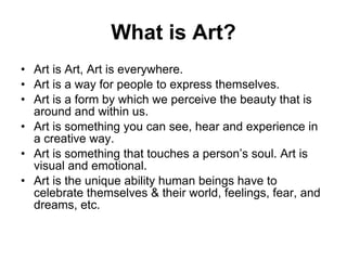 What is Art? Art is Art, Art is everywhere. Art is a way for people to express themselves.  Art is a form by which we perceive the beauty that is around and within us. Art is something you can see, hear and experience in a creative way.  Art is something that touches a person’s soul. Art is visual and emotional.  Art is the unique ability human beings have to celebrate themselves & their world, feelings, fear, and dreams, etc.  