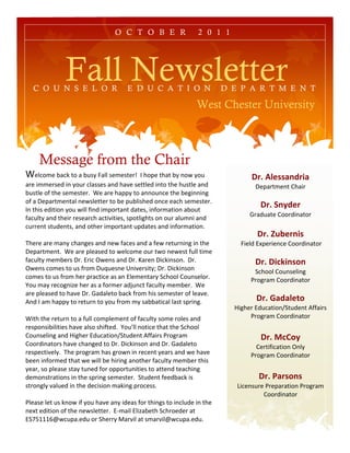 O C T O B E R                 2 0 1 1




              Fall Newsletter
  C O U N S E L O R                  E D U C A T I O N                   D E P A R T M E N T

                                                               West Chester University



     Message from the Chair
A#250(#!B%5C!'0!%!B/7?!1%22!7#(#7'#&D!!E!+0$#!'+%'!B?!)0F!?0/!                   !"#$%&'(()*+",)!!
%&#!,((#&7#.!,)!?0/&!52%77#7!%).!+%G#!7#''2#.!,)'0!'+#!+/7'2#!%).!                "#$%&'(#)'!*+%,&
B/7'2#!0=!'+#!7#(#7'#&H!!A#!%&#!+%$$?!'0!%))0/)5#!'+#!B#8,)),)8!
0=!%!"#$%&'(#)'%2!)#F72#''#&!'0!B#!$/B2,7+#.!0)5#!#%5+!7#(#7'#&H!!
E)!'+,7!#.,',0)!?0/!F,22!=,).!,($0&'%)'!.%'#7I!,)=0&(%',0)!%B0/'!
                                                                                    !"#$-*.+'"!!
                                                                                -&%./%'#!*00&.,)%'0&
=%5/2'?!%).!'+#,&!&#7#%&5+!%5',G,',#7I!7$0'2,8+'7!0)!0/&!%2/(),!%).!
5/&&#)'!7'/.#)'7I!%).!0'+#&!,($0&'%)'!/$.%'#7!%).!,)=0&(%',0)H!!!
!                                                                                  !"#$/01'"*,(!!
J+#&#!%&#!(%)?!5+%)8#7!%).!)#F!=%5#7!%).!%!=#F!&#'/&),)8!,)!'+#!            !1,#2.!34$#&,#)5#!*00&.,)%'0&
"#$%&'(#)'H!!A#!%&#!$2#%7#.!'0!F#250(#!0/&!'F0!)#F#7'!=/22!',(#!                           !
=%5/2'?!(#(B#&7!"&H!3&,5!>F#)7!%).!"&H!K%&#)!",5C,)70)H!!"&H!                     !"#$!,23,*(4*!!
>F#)7!50(#7!'0!/7!=&0(!"/L/#7)#!M),G#&7,'?N!"&H!",5C,)70)!                       65+002!*0/)7#2,)8!!
50(#7!'0!/7!=&0(!+#&!$&%5',5#!%7!%)!32#(#)'%&?!65+002!*0/)7#20&H!!              9&08&%(!*00&.,)%'0&!
O0/!(%?!&#508),P#!+#&!%7!%!=0&(#&!%.Q/)5'!=%5/2'?!(#(B#&H!!A#!
%&#!$2#%7#.!'0!+%G#!"&H!-%.%2#'0!B%5C!=&0(!+,7!7#(#7'#&!0=!2#%G#H!!
<).!E!%(!+%$$?!'0!&#'/&)!'0!?0/!=&0(!(?!7%BB%',5%2!2%7'!7$&,)8H!!!                !"#$5)+)&'64$
!                                                                          :,8+#&!3./5%',0);6'/.#)'!<==%,&7!
A,'+!'+#!&#'/&)!'0!%!=/22!50($2#(#)'!0=!=%5/2'?!70(#!&02#7!%).!                 9&08&%(!*00&.,)%'0&
&#7$0)7,B,2,',#7!+%G#!%270!7+,='#.H!!O0/R22!)0',5#!'+%'!'+#!65+002!                      $
*0/)7#2,)8!%).!:,8+#&!3./5%',0);6'/.#)'!<==%,&7!9&08&%(!                            !"#$7284.!!
*00&.,)%'0&7!+%G#!5+%)8#.!'0!"&H!",5C,)70)!%).!"&H!-%.%2#'0!                      *#&',=,5%',0)!>)2?!!
&#7$#5',G#2?H!!J+#!$&08&%(!+%7!8&0F)!,)!&#5#)'!?#%&7!%).!F#!+%G#!               9&08&%(!*00&.,)%'0&
B##)!,)=0&(#.!'+%'!F#!F,22!B#!+,&,)8!%)0'+#&!=%5/2'?!(#(B#&!'+,7!
?#%&I!70!$2#%7#!7'%?!'/)#.!=0&!0$$0&'/),',#7!'0!%''#).!'#%5+,)8!                         !
.#(0)7'&%',0)7!,)!'+#!7$&,)8!7#(#7'#&H!!6'/.#)'!=##.B%5C!,7!                       !"#$9)"(4*(!!
7'&0)82?!G%2/#.!,)!'+#!.#5,7,0)!(%C,)8!$&05#77H!!                           @,5#)7/&#!9&#$%&%',0)!9&08&%(!
!                                                                                    *00&.,)%'0&
92#%7#!2#'!/7!C)0F!,=!?0/!+%G#!%)?!,.#%7!=0&!'+,)87!'0!,)52/.#!,)!'+#!
)#4'!#.,',0)!0=!'+#!)#F72#''#&H!!3S(%,2!32,P%B#'+!65+&0#.#&!%'!
36TUVVVWXF5/$%H#./!0&!6+#&&?!Y%&G,2!%'!7(%&G,2XF5/$%H#./H!
 