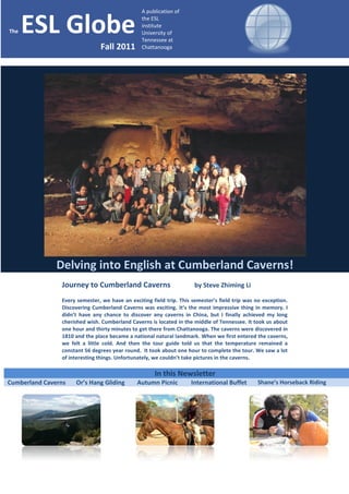 A publication of


The   ESL Globe                                 the ESL
                                                institute
                                                University of
                                                Tennessee at
                               Fall 2011        Chattanooga




               Delving into English at Cumberland Caverns!
                Journey to Cumberland Caverns                         by Steve Zhiming Li

                Every semester, we have an exciting field trip. This semester’s field trip was no exception.
                Discovering Cumberland Caverns was exciting. It’s the most impressive thing in memory. I
                didn’t have any chance to discover any caverns in China, but I finally achieved my long
                cherished wish. Cumberland Caverns is located in the middle of Tennessee. It took us about
                one hour and thirty minutes to get there from Chattanooga. The caverns were discovered in
                1810 and the place became a national natural landmark. When we first entered the caverns,
                we felt a little cold. And then the tour guide told us that the temperature remained a
                constant 56 degrees year round. It took about one hour to complete the tour. We saw a lot
                of interesting things. Unfortunately, we couldn’t take pictures in the caverns.

                                                     In this Newsletter
Cumberland Caverns   Or’s Hang Gliding        Autumn Picnic         International Buffet       Shane’s Horseback Riding
 