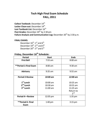 Tech High Final Exam Schedule
                             FALL, 2011

Collect Textbook: December 14th
Locker Clean-out: December 14th
Lost Textbook List: December 16th
Post Grades: December 20th by 2:30 pm
Failure Analysis and Communication Log: December 20th by 2:30 p.m.

FINAL EXAMS:
      December 16th: 1st and 6th
      December 19th: 2nd and 4th
      December 20th: 3rd and 5th

Friday, December 16th Schedule:
        Period                      Start                 Ends
       First Bell                  7:55 am              8:00 am

**Period 1-Final Exam              8:00 am              9:30 am

       Advisory                    9:35 am              9:55 am

   Period 2-Review                 10:00 am            12:00 am

       1st Lunch                   10:00 am            10:25 am
       2nd Lunch                   10:30 am            10:55 am
       3rd Lunch                   11:00 am            11:25 am
                                                       Return to
                                                          2nd
  Period 4—Review                  12:05 pm            1:35 pm

   **Period 6 -Final               1:40 pm              3:15 pm
        Exam
 