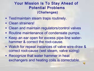 Your Mission Is To Stay Ahead of
Potential Problems
(Challenges)

•
•
•
•
•
•
•

Test/maintain steam traps routinely.
Clean strainers!
Clean and maintain regulators/control valves
Routine maintenance of condensate pumps.
Keep an ear open for excess pipe-line waterhammer & correct the root-cause.
Watch for repeat instances of valve wire-draw &
correct root-cause (wet steam, valve sizing)
Recognize that water hammer in heat
exchangers and heating coils is correctable.

 