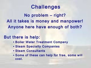 Challenges
No problem – right?
All it takes is money and manpower!
Anyone here have enough of both?
But there is help:

• Boiler Water Treatment Company
• Steam Specialty Companies
• Steam Consultants
• Some of these can help for free, some will
cost.

 