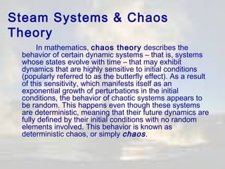 Steam Systems & Chaos
Theory
In mathematics, chaos theory describes the
behavior of certain dynamic systems – that is, systems
whose states evolve with time – that may exhibit
dynamics that are highly sensitive to initial conditions
(popularly referred to as the butterfly effect). As a result
of this sensitivity, which manifests itself as an
exponential growth of perturbations in the initial
conditions, the behavior of chaotic systems appears to
be random. This happens even though these systems
are deterministic, meaning that their future dynamics are
fully defined by their initial conditions with no random
elements involved. This behavior is known as
deterministic chaos, or simply chaos .

 