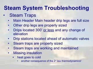 Steam System Troubleshooting
•
•
•
•
•
•
•
•

Steam Traps

Main Header Main header drip legs are full size
Other drip legs are properly sized
Drips located 300’ or less and any change of
elevation
Drip stations located ahead of automatic valves
Steam traps are properly sized
Steam traps are working and maintained
Missing insulation
• heat goes to cold
•

another consequence of the 2nd law thermodynamics!

 