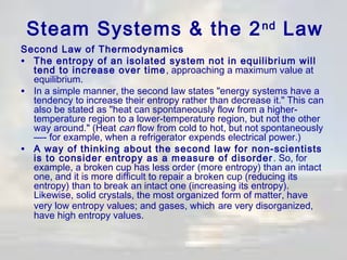 Steam Systems & the 2 nd Law
Second Law of Thermodynamics
• The entropy of an isolated system not in equilibrium will
tend to increase over time , approaching a maximum value at
equilibrium.
• In a simple manner, the second law states "energy systems have a
tendency to increase their entropy rather than decrease it." This can
also be stated as "heat can spontaneously flow from a highertemperature region to a lower-temperature region, but not the other
way around." (Heat can flow from cold to hot, but not spontaneously
—- for example, when a refrigerator expends electrical power.)
• A way of thinking about the second law for non-scientists
is to consider entropy as a measure of disorder . So, for
example, a broken cup has less order (more entropy) than an intact
one, and it is more difficult to repair a broken cup (reducing its
entropy) than to break an intact one (increasing its entropy).
Likewise, solid crystals, the most organized form of matter, have
very low entropy values; and gases, which are very disorganized,
have high entropy values.

 