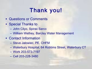 Thank you!
• Questions or Comments
• Special Thanks to

– John Cilyo, Spirax Sarco
– William Wethey, Barclay Water Management

• Contact Information
–
–
–
–

Steve Jalowiec, PE, CHFM
Waterbury Hospital, 64 Robbins Street, Waterbury CT
Work 203-573-7197
Cell 203-228-3480

 