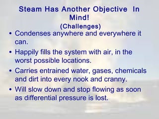 Steam Has Another Objective In
Mind!
(Challenges)

• Condenses anywhere and everywhere it

can.
• Happily fills the system with air, in the
worst possible locations.
• Carries entrained water, gases, chemicals
and dirt into every nook and cranny.
• Will slow down and stop flowing as soon
as differential pressure is lost.

 