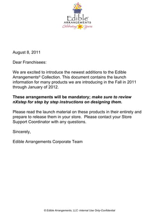 August 8, 2011 Dear Franchisees: We are excited to introduce the newest additions to the Edible Arrangements ®  Collection.  This document contains the launch information for many products we are introducing in the Fall in 2011 through January of 2012.  These arrangements will be mandatory;  make sure to review nXstep for step by step instructions on designing them.   Please read the launch material on these products in their entirety and prepare to release them in your store.  Please contact your Store Support Coordinator with any questions.   Sincerely,   Edible Arrangements Corporate Team © Edible Arrangements, LLC -Internal Use Only-Confidential 