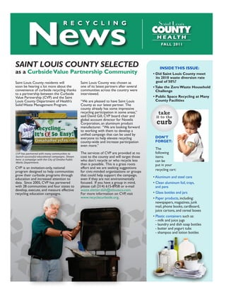 News
                                     R E C y C L i N G


                                                                                                     FALL	2011




SaiNt LouiS CouNty SeLeCted                                                                         INSIDE THIS ISSUE:
as	a Curbside	Value Partnership	Community                                                   	   •	Did	Saint	Louis	County	meet		
                                                                                            	   	 its	2010	waste	diversion	rate	
Saint Louis County residents will                Saint Louis County was chosen as           	   	 goal	of	50%?
soon be hearing a lot more about the             one of its latest partners after several   	   •	Take	the	Zero	Waste	Household		
convenience of curbside recycling thanks         communities across the country were        	   	 Challenge	
to a partnership between the Curbside            interviewed.
Value Partnership (CVP) and the Saint                                                       	   •	Public	Space	Recycling	at	Many		
Louis County Department of Health’s              “We are pleased to have Saint Louis        	   	 County	Facilities
Solid Waste Management Program.                  County as our latest partner. The
                                                 county already has some impressive
                                                 recycling participation in some areas,”
                                                 said David Gill, CVP board chair and
                                                                                                   take
                                                                                                  it to the
                                                 global account director for Novelis
                                                 Corporation, an aluminum product                 curb
                                                 manufacturer. “We are looking forward
                                                 to working with them to develop a
                                                 unified campaign that can be used by
                                                 everyone to help elevate recycling              DON’T
                                                 county-wide and increase participation     	    FORGET:
                                                 even more.”
                                                                                                 The
CVP has partnered with many communities to       The services of CVP are provided at no          following
launch successful educational campaigns. Shown   cost to the county and will target those        items
here: a compaign with the City of Omaha Public   who don’t recycle or who recycle less           can be
Works Department.
                                                 than is possible. This is a grass roots         put in your
CVP is an invitation-only, national              effort and we are seeking suggestions           recycling cart:
program designed to help communities             for civic-minded organizations or groups
grow their curbside programs through             that could help support the campaign,          • Aluminum and steel cans
education and increased attention to             even if they are not environmentally
data. Since 2005, CVP has partnered              focused. If you have a group in mind,          • Clean aluminum foil, trays,
with 28 communities and four states to           please call (314) 615-8958 or e-mail             and pans
develop, execute, and measure effective          waste.eletter.doh@stlouisco.com.
recycling education campaigns.                   For more information on CVP, visit             • Glass bottles and jars
                                                 www.recyclecurbside.org.                       • Paper products, including:
                                                                                                  newspapers, magazines, junk
                                                                                                  mail, phone books, cardboard,
                                                                                                  juice cartons, and cereal boxes
                                                                                                • Plastic containers such as:
                                                                                                  - milk and juice jugs
                                                                                                  - laundry and dish soap bottles
                                                                                                  - butter and yogurt tubs
                                                                                                  - shampoo and lotion bottles
 