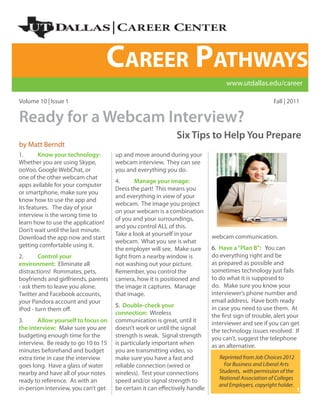 Career Pathways
                                                                                   www.utdallas.edu/career

Volume 10 | Issue 1                                                                                    Fall | 2011


Ready for a Webcam Interview?
                                                              Six Tips to Help You Prepare
by Matt Berndt
1.      Know your technology:         up and move around during your
Whether you are using Skype,          webcam interview. They can see
ooVoo, Google WebChat, or             you and everything you do.
one of the other webcam chat
                                      4.      Manage your image:
apps avilable for your computer
                                      Dress the part! This means you
or smartphone, make sure you
                                      and everything in view of your
know how to use the app and
                                      webcam. The image you project
its features. The day of your
                                      on your webcam is a combination
interview is the wrong time to
                                      of you and your surroundings,
learn how to use the application!
                                      and you control ALL of this.
Don’t wait until the last minute.
                                      Take a look at yourself in your        webcam communication.
Download the app now and start
                                      webcam. What you see is what
getting comfortable using it.                                                6. Have a “Plan B”: You can
                                      the employer will see. Make sure
2.      Control your                  light from a nearby window is          do everything right and be
environment: Eliminate all            not washing out your picture.          as prepared as possible and
distractions! Rommates, pets,         Remember, you control the              sometimes technology just fails
boyfriends and girlfriends, parents   camera, how it is positioned and       to do what it is supposed to
- ask them to leave you alone.        the image it captures. Manage          do. Make sure you know your
Twitter and Facebook accounts,        that image.                            interviewer’s phone number and
your Pandora account and your                                                email address. Have both ready
                                      5. Double-check your                   in case you need to use them. At
iPod - turn them off.
                                      connection: Wireless                   the first sign of trouble, alert your
3.      Allow yourself to focus on    communication is great, until it       interviewer and see if you can get
the interview: Make sure you are      doesn’t work or until the signal       the technology issues resolved. If
budgeting enough time for the         strength is weak. Signal strength      you can’t, suggest the telephone
interview. Be ready to go 10 to 15    is particularly important when         as an alternative.
minutes beforehand and budget         you are transmitting video, so
extra time in case the interview      make sure you have a fast and             Reprinted from Job Choices 2012
goes long. Have a glass of water      reliable connection (wired or               For Business and Liberal Arts
nearby and have all of your notes     wireless). Test your connections          Students, with permission of the
ready to reference. As with an        speed and/or signal strength to           National Association of Colleges
                                                                                and Employers, copyright holder.
in-person interview, you can’t get    be certain it can effectively handle                                         1
 