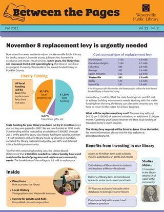 Between the Pages
Fall 2011                                                                                                                           Vol. 22 No. 2




November 8 replacement levy is urgently needed
Now more than ever, residents rely on the Westerville Public Library              Cost comparison of replacement levy
for books, research, Internet access, job searches, homework
assistance and other critical services. In ten years, the library has        Worthington                     $163                   4.8 mills
not increased its 0.8-mill operating levy, the library’s only local          Grandview Heights               $144                   4.7 mills
tax support. Currently, Westerville is the lowest funded library in          Columbus                        $86                    2.8 mills
Franklin County.                                                             Average                         $85                    2.6 mills
                                                                             Upper Arlington                 $62                    2.0 mills
             Library Funding                                                 Westerville                     $61                    2.0 mills
                                                                             Bexley                          $46                    1.5 mills
        All local                                                            Grove City                      $31                    1.0 mill
        funding
                                                                            If the levy passes this November, the library would still be the third lowest
        will be
                               42.18%                                       funded library in Franklin County.
        lost if the
                                local                51.25%
        replacement                                                        current levy; 1 mill to offset the state funding cuts; and 0.2 mill
                             property tax              state
        levy does                                                          to address building maintenance needs. Working with the stable
                                                     funding
        not pass.                                                          funding from the levy, the library can plan with certainty and not
                                                                           have to return to the voters for at least ten years.

                                                                           What will the replacement levy cost? The new levy will cost
                                  6.57%                                    $61.25 per $100,000 of assessed valuation, an additional $3.06 per
                                  Fees, fines, gifts, etc.                 month. Currently, your library receives the least local funding of
                                                                           Franklin County’s seven libraries.
State funding for your library has been cut by $1.6 million since
our last levy was passed in 2007. We are now funded at 1996 levels.        The library levy request will be listed as Issue 19 on the ballot.
State funding will be reduced by an additional $300,000 through            For more information, please visit the levy website at
2013. In the past five years, your library has frozen salaries, cut over   protectourlibrary.net.
14 staff positions, reduced library hours by closing on Sundays,
curtailed the library materials budget by over 40% and deferred
critical building maintenance.
                                                                           Benefits from investing in our library
To offset the continuing funding cuts, the Library Board
determined that 2.0 mills is needed to restore Sunday hours and              Access to 40 million items such as books,
maintain the level of programs and services our community                    movies, audiobooks, art prints and eBooks
needs. The breakdown of the millage is: 0.8 mill to replace our                                                                         Studies
                                                                             Daily delivery of library items to students                show...
                                                                             and teachers at Westerville schools                        $1 invested
Inside                                                                                                                                  in the library
                                                                             Delivery of library items to homebound                     returns $7 of
                                                                             residents, senior centers and preschools                   value to the
   •	 Directions                                                                                                                        community.
     How to protect our library
                                                                             Wi-Fi access and use of valuable online
   •	 Local History
                                                                             databases including Consumer Reports
     Vintage photos and Westerville treasures

   •	 Events for Adults and Kids                                             One-on-one help with research and
     From eBook classes to origami fun                                       reference questions
 