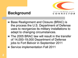 Background Base Realignment and Closure (BRAC) is the process the U.S. Department of Defense uses to reorganize its military installations to adapt to changing circumstances. The 2005 BRAC law will result in the transfer of 14,000-19,000 Department of Defense jobs to Fort Belvoir in September 2011 Service implementation Fall 2011 