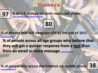 Numbers97% of U.S. college students own a cell phone www.campustechnology.com/articles/5715580% of phones that will integrate GPS by the end of 2011 www.isuppli.com% of people across all age groups who believe that they will get a quicker response from a text than from an email or voice message www.cellsigns.com38% of people who access the Internet via mobile phone www.pewinternet.orgPhoto By Giana Milazzo, http://my.hsj.org/