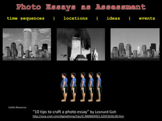 Photo Essays as Assessmenttime sequences   |   locations   |   ideas   |   eventsUseful Resource:“10 tips to craft a photo essay” by Leonard Gohhttp://asia.cnet.com/digitalliving/tips/0,3800004921,62053636,00.htm 
