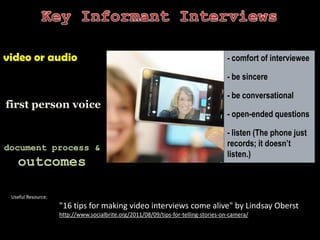 Key Informant Interviewsvideo or audiofirst person voicedocument process & outcomes- comfort of interviewee- be sincere- be conversational- open-ended questions- listen (The phone just records; it doesn’t listen.)Useful Resource:"16 tips for making video interviews come alive" by Lindsay Obersthttp://www.socialbrite.org/2011/08/09/tips-for-telling-stories-on-camera/