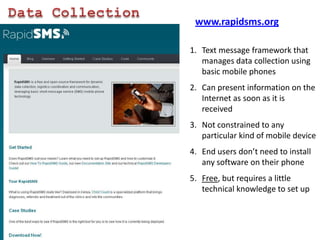 Data Collectionwww.rapidsms.orgText message framework that manages data collection using basic mobile phonesCan present information on the Internet as soon as it is receivedNot constrained to any particular kind of mobile deviceEnd users don’t need to install any software on their phoneFree, but requires a little technical knowledge to set up