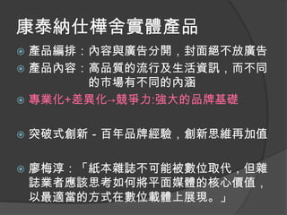 康泰納仕樺舍實體產品
 產品編排：內容與廣告分開，封面絕不放廣告
 產品內容：高品質的流行及生活資訊，而不同
       的市場有不同的內涵
 專業化+差異化→競爭力:強大的品牌基礎


   突破式創新－百年品牌經驗，創新思維再加值

   廖梅淳：「紙本雜誌不可能被數位取代，但雜
    誌業者應該思考如何將平面媒體的核心價值，
    以最適當的方式在數位載體上展現。」
 