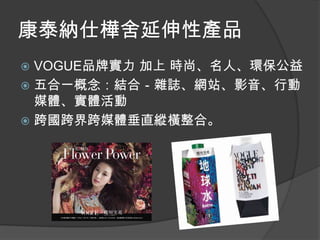 康泰納仕樺舍延伸性產品
 VOGUE品牌實力 加上 時尚、名人、環保公益
 五合一概念：結合－雜誌、網站、影音、行動
  媒體、實體活動
 跨國跨界跨媒體垂直縱橫整合。
 