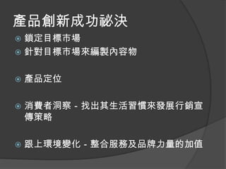 產品創新成功祕決
 鎖定目標市場
 針對目標市場來編製內容物


   產品定位

   消費者洞察－找出其生活習慣來發展行銷宣
    傳策略

   跟上環境變化－整合服務及品牌力量的加值
 