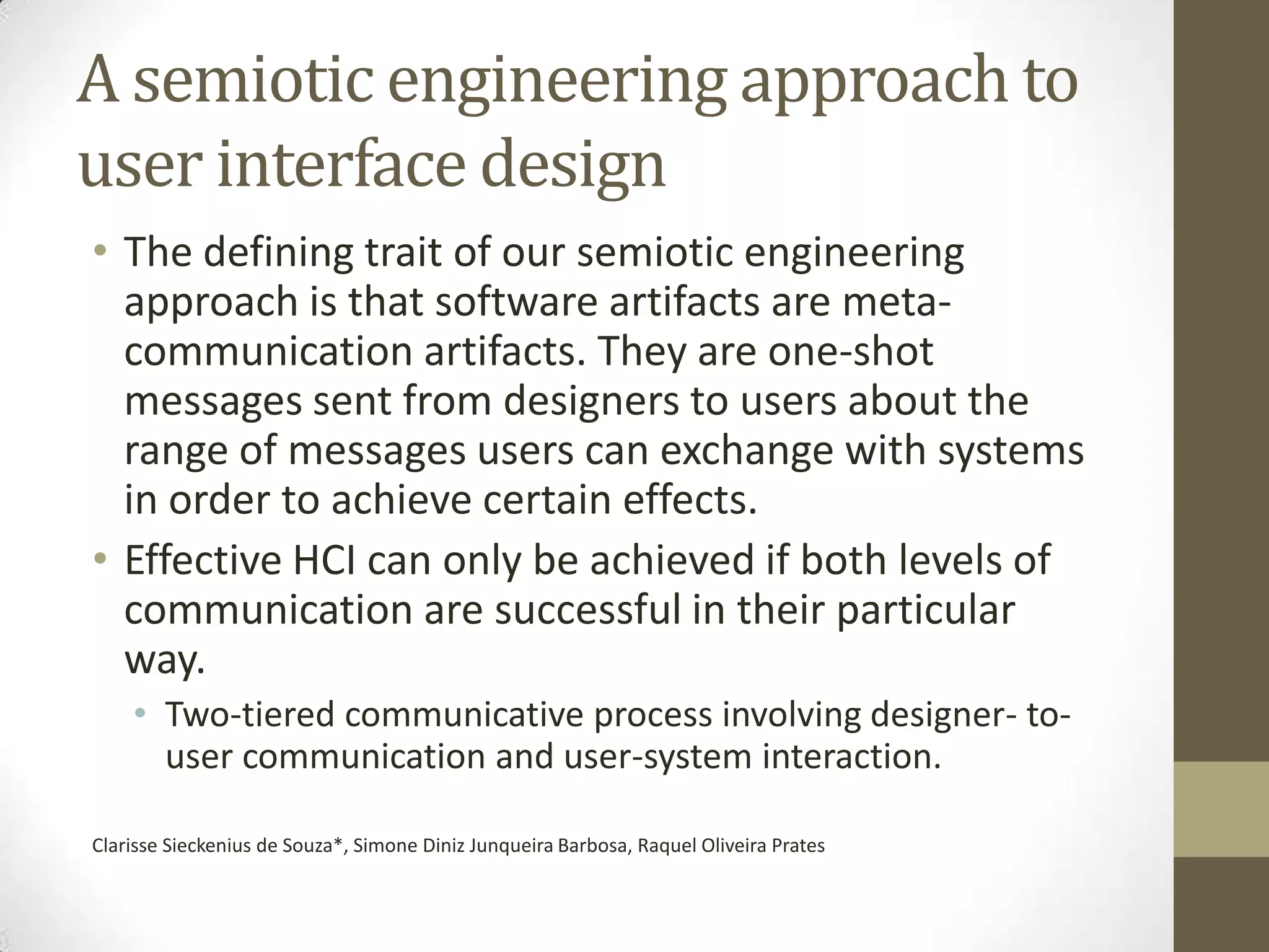 A semiotic engineering approach to
user interface design
• The defining trait of our semiotic engineering
  approach is that software artifacts are meta-
  communication artifacts. They are one-shot
  messages sent from designers to users about the
  range of messages users can exchange with systems
  in order to achieve certain effects.
• Effective HCI can only be achieved if both levels of
  communication are successful in their particular
  way.
    • Two-tiered communicative process involving designer- to-
      user communication and user-system interaction.

Clarisse Sieckenius de Souza*, Simone Diniz Junqueira Barbosa, Raquel Oliveira Prates
 