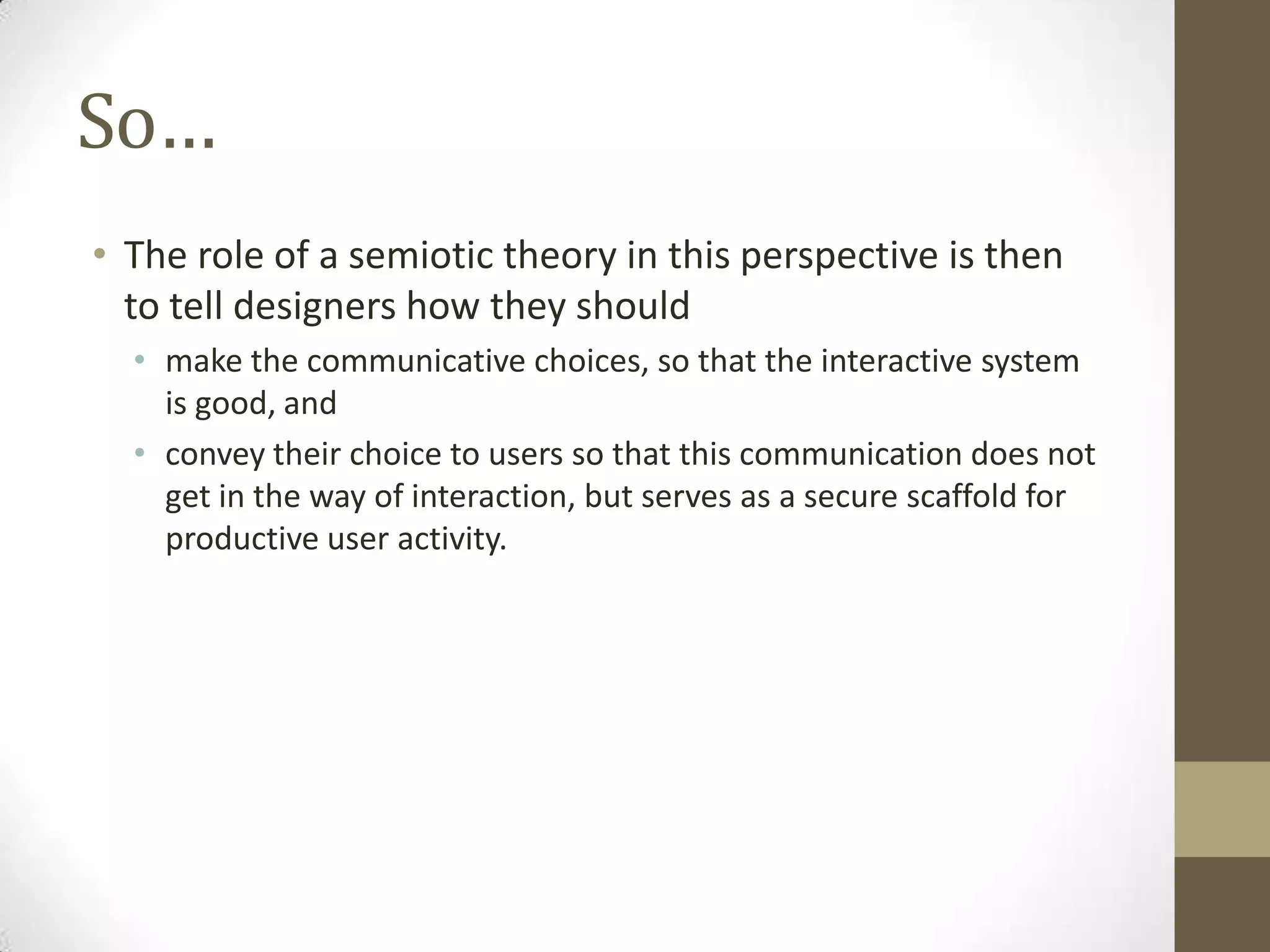 So…
• The role of a semiotic theory in this perspective is then
  to tell designers how they should
  • make the communicative choices, so that the interactive system
    is good, and
  • convey their choice to users so that this communication does not
    get in the way of interaction, but serves as a secure scaffold for
    productive user activity.
 