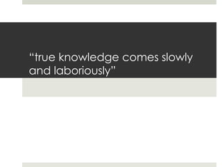 “true knowledge comes slowly
and laboriously”
 