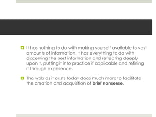  It has nothing to do with making yourself available to vast
  amounts of information. It has everything to do with
  discerning the best information and reflecting deeply
  upon it, putting it into practice if applicable and refining
  it through experience.

 The web as it exists today does much more to facilitate
  the creation and acquisition of brief nonsense.
 