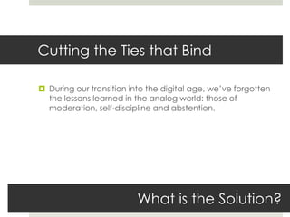 Cutting the Ties that Bind

 During our transition into the digital age, we’ve forgotten
  the lessons learned in the analog world: those of
  moderation, self-discipline and abstention.




                          What is the Solution?
 
