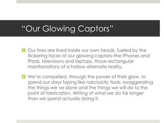 “Our Glowing Captors”

 Our lives are lived inside our own heads, fueled by the
  flickering faces of our glowing captors–the iPhones and
  iPads, televisions and laptops, those rectangular
  manifestations of a hollow alternate reality.

 We’re compelled, through the power of their glow, to
  spend our days typing like narcissistic fools, exaggerating
  the things we’ve done and the things we will do to the
  point of fabrication. Writing of what we do far longer
  than we spend actually doing it.
 