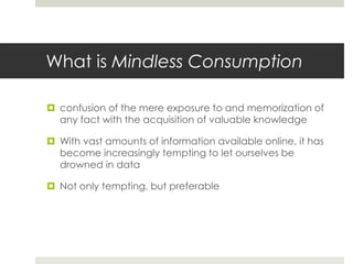 What is Mindless Consumption

 confusion of the mere exposure to and memorization of
  any fact with the acquisition of valuable knowledge

 With vast amounts of information available online, it has
  become increasingly tempting to let ourselves be
  drowned in data

 Not only tempting, but preferable
 