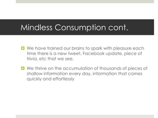 Mindless Consumption cont.

 We have trained our brains to spark with pleasure each
  time there is a new tweet, Facebook update, piece of
  trivia, etc that we see.

 We thrive on the accumulation of thousands of pieces of
  shallow information every day, information that comes
  quickly and effortlessly
 