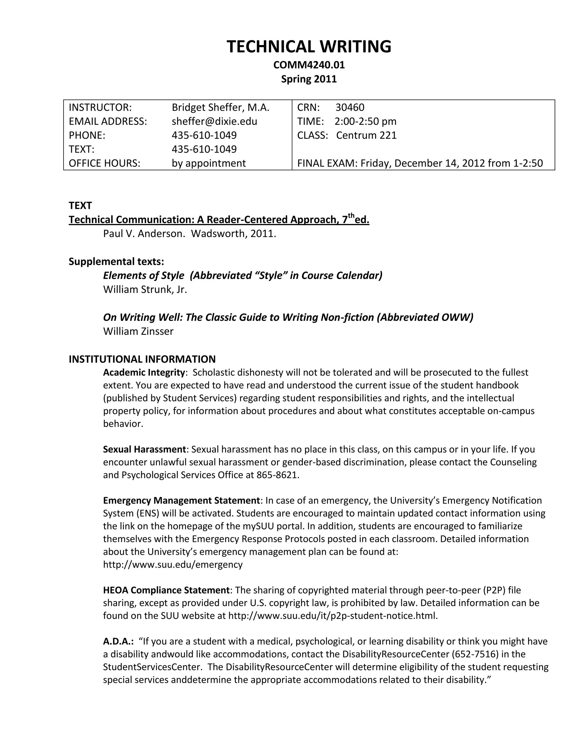 TECHNICAL WRITING
                                               COMM4240.01
                                                Spring 2011

INSTRUCTOR:            Bridget Sheffer, M.A.         CRN: 30460
EMAIL ADDRESS:         sheffer@dixie.edu             TIME: 2:00-2:50 pm
                                                             sheffer@dixie.edu
PHONE:                 435-610-1049                  CLASS: Centrum 221
TEXT:                  435-610-1049
OFFICE HOURS:          by appointment                FINAL EXAM: Friday, December 14, 2012 from 1-2:50


TEXT
Technical Communication: A Reader-Centered Approach, 7thed.
       Paul V. Anderson. Wadsworth, 2011.

Supplemental texts:
      Elements of Style (Abbreviated “Style” in Course Calendar)
      William Strunk, Jr.

       On Writing Well: The Classic Guide to Writing Non-fiction (Abbreviated OWW)
       William Zinsser

INSTITUTIONAL INFORMATION
       Academic Integrity: Scholastic dishonesty will not be tolerated and will be prosecuted to the fullest
       extent. You are expected to have read and understood the current issue of the student handbook
       (published by Student Services) regarding student responsibilities and rights, and the intellectual
       property policy, for information about procedures and about what constitutes acceptable on-campus
       behavior.

       Sexual Harassment: Sexual harassment has no place in this class, on this campus or in your life. If you
       encounter unlawful sexual harassment or gender-based discrimination, please contact the Counseling
       and Psychological Services Office at 865-8621.

       Emergency Management Statement: In case of an emergency, the University’s Emergency Notification
       System (ENS) will be activated. Students are encouraged to maintain updated contact information using
       the link on the homepage of the mySUU portal. In addition, students are encouraged to familiarize
       themselves with the Emergency Response Protocols posted in each classroom. Detailed information
       about the University’s emergency management plan can be found at:
       http://www.suu.edu/emergency

       HEOA Compliance Statement: The sharing of copyrighted material through peer-to-peer (P2P) file
       sharing, except as provided under U.S. copyright law, is prohibited by law. Detailed information can be
       found on the SUU website at http://www.suu.edu/it/p2p-student-notice.html.

       A.D.A.: “If you are a student with a medical, psychological, or learning disability or think you might have
       a disability andwould like accommodations, contact the DisabilityResourceCenter (652-7516) in the
       StudentServicesCenter. The DisabilityResourceCenter will determine eligibility of the student requesting
       special services anddetermine the appropriate accommodations related to their disability.”
 