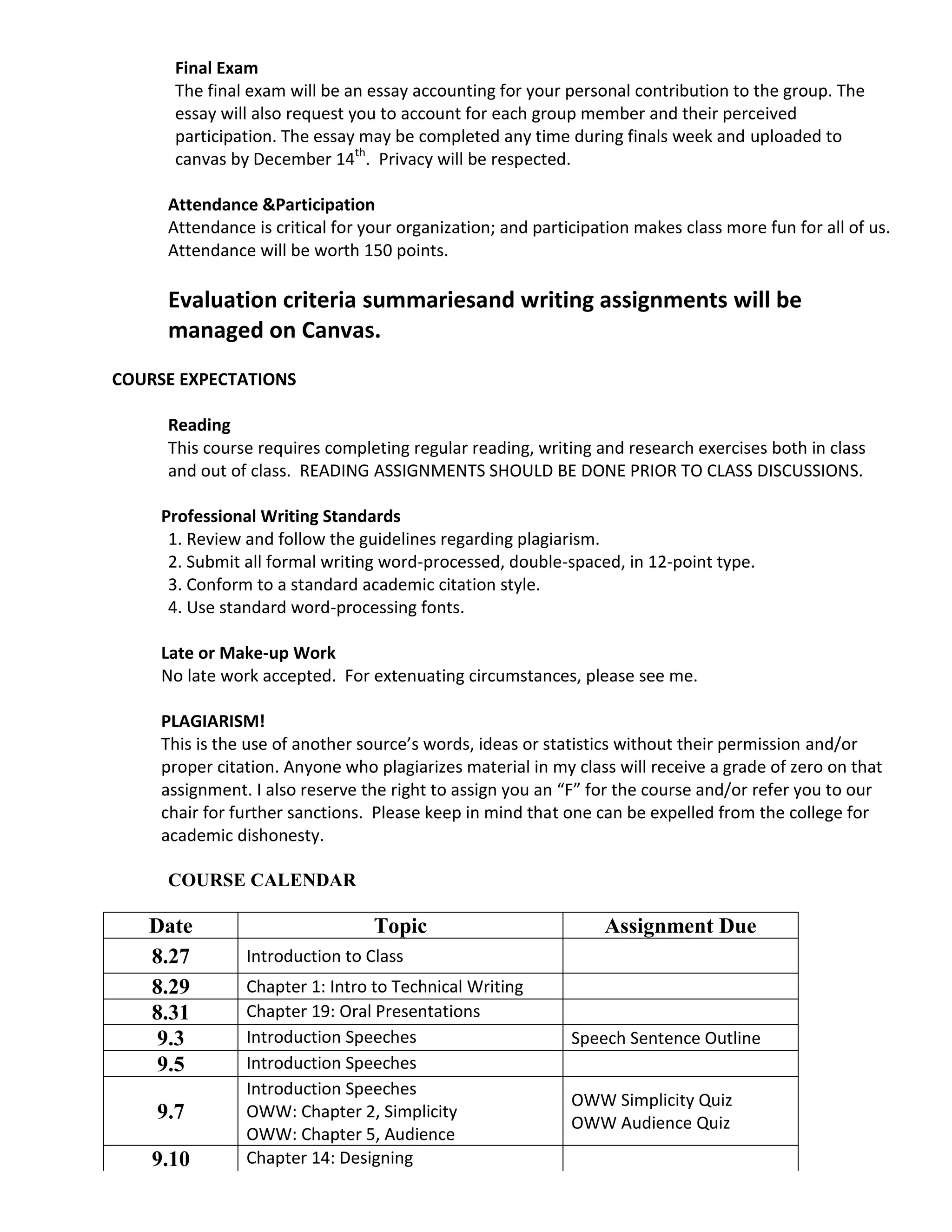 Final Exam
      The final exam will be an essay accounting for your personal contribution to the group. The
      essay will also request you to account for each group member and their perceived
      participation. The essay may be completed any time during finals week and uploaded to
      canvas by December 14th. Privacy will be respected.

     Attendance &Participation
     Attendance is critical for your organization; and participation makes class more fun for all of us.
     Attendance will be worth 150 points.

     Evaluation criteria summariesand writing assignments will be
     managed on Canvas.
COURSE EXPECTATIONS

     Reading
     This course requires completing regular reading, writing and research exercises both in class
     and out of class. READING ASSIGNMENTS SHOULD BE DONE PRIOR TO CLASS DISCUSSIONS.

     Professional Writing Standards
      1. Review and follow the guidelines regarding plagiarism.
      2. Submit all formal writing word-processed, double-spaced, in 12-point type.
      3. Conform to a standard academic citation style.
      4. Use standard word-processing fonts.

     Late or Make-up Work
     No late work accepted. For extenuating circumstances, please see me.

     PLAGIARISM!
     This is the use of another source’s words, ideas or statistics without their permission and/or
     proper citation. Anyone who plagiarizes material in my class will receive a grade of zero on that
     assignment. I also reserve the right to assign you an “F” for the course and/or refer you to our
     chair for further sanctions. Please keep in mind that one can be expelled from the college for
     academic dishonesty.

     COURSE CALENDAR

   Date                          Topic                          Assignment Due
   8.27         Introduction to Class
   8.29         Chapter 1: Intro to Technical Writing
   8.31         Chapter 19: Oral Presentations
    9.3         Introduction Speeches                       Speech Sentence Outline
    9.5         Introduction Speeches
                Introduction Speeches
                                                            OWW Simplicity Quiz
    9.7         OWW: Chapter 2, Simplicity
                                                            OWW Audience Quiz
                OWW: Chapter 5, Audience
    9.10        Chapter 14: Designing
 