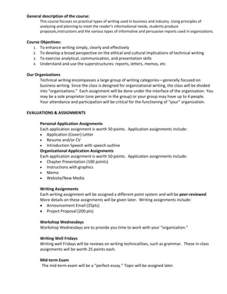 General description of the course:
       This course focuses on practical types of writing used in business and industry. Using principles of
       analyzing and planning to meet the reader’s informational needs, students produce
       proposals,instructions and the various types of informative and persuasive reports used in organizations.

Course Objectives:
   1. To enhance writing simply, clearly and effectively
   2. To develop a broad perspective on the ethical and cultural implications of technical writing
   3. To exercise analytical, communication, and presentation skills
   4. Understand and use the superstructures: reports, letters, memos, etc

Our Organizations
      Technical writing encompasses a large group of writing categories—generally focused on
      business writing. Since the class is designed for organizational writing, the class will be divided
      into “organizations.” Each assignment will be done under the interface of the organization. You
      may be a sole proprietor (one person in the group) or your group may have up to 4 people.
      Your attendance and participation will be critical for the functioning of “your” organization.

EVALUATIONS & ASSIGNMENTS

       Personal Application Assignments
       Each application assignment is worth 50 points. Application assignments include:
          Application (Cover) Letter
          Resume and/or CV
          Introduction Speech with speech outline
       Organizational Application Assignments
       Each application assignment is worth 50 points. Application assignments include:
          Chapter Presentation (100 points)
          Instructions with graphics
          Memo
          Website/New Media

       Writing Assignments
       Each writing assignment will be assigned a different point system and will be peer-reviewed.
       More details on these assignments will be given later. Writing assignments include:
          Announcement Email (25pts)
          Project Proposal (200 pts)

       Workshop Wednesdays
       Workshop Wednesdays are to provide you time to work with your “organization.”

       Writing Well Fridays
       Writing well Fridays will be reviews on writing technicalities, such as grammar. These in-class
       assignments will be worth 25 points each.

       Mid-term Exam
       The mid-term exam will be a “perfect essay.” Topic will be assigned later.
 