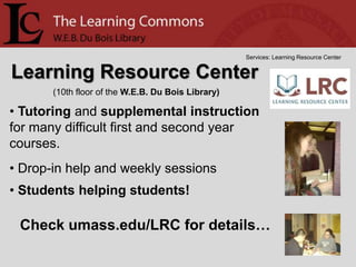 Services: Learning Resource Center


Learning Resource Center
       (10th floor of the W.E.B. Du Bois Library)

• Tutoring and supplemental instruction
for many difficult first and second year
courses.
• Drop-in help and weekly sessions
• Students helping students!

 Check umass.edu/LRC for details…
 