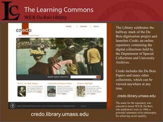 The Library celebrates the
                          halfway mark of the Du
                          Bois digitization project and
                          launches Credo, an online
                          repository containing the
                          digital collections held by
                          the Department of Special
                          Collections and University
                          Archives.

                          Credo includes the Du Bois
                          Papers and many other
                          collections, which can be
                          viewed anywhere at any
                          time.

                           credo.library.umass.edu
                          The name for the repository was
                          selected to honor W.E.B. Du Bois,
                          who published Credo in 1904; a
                          powerful statement of his philosophy
credo.library.umass.edu   for achieving racial equality.
 