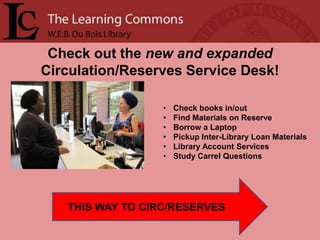 Check out the new and expanded
Circulation/Reserves Service Desk!

                  •   Check books in/out
                  •   Find Materials on Reserve
                  •   Borrow a Laptop
                  •   Pickup Inter-Library Loan Materials
                  •   Library Account Services
                  •   Study Carrel Questions




   THIS WAY TO CIRC/RESERVES
 